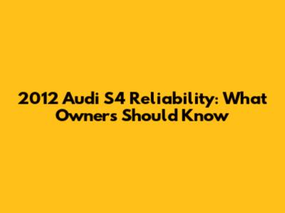 2012 Audi S4 Reliability: What Owners Should Know