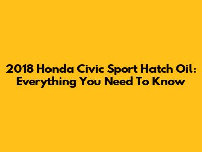 2018 Honda Civic Sport Hatch Oil: Everything You Need To Know
