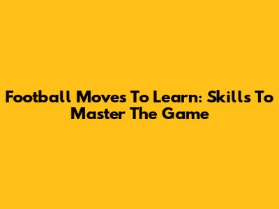 Football Moves To Learn: Skills To Master The Game