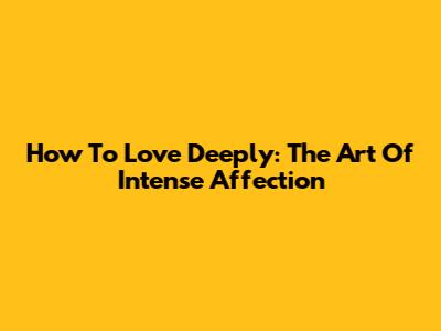 How To Love Deeply: The Art Of Intense Affection