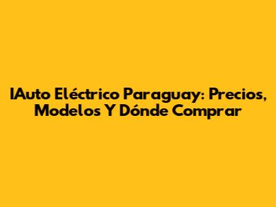 IAuto Eléctrico Paraguay: Precios, Modelos Y Dónde Comprar