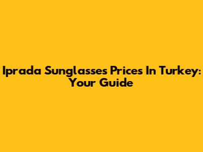 Iprada Sunglasses Prices In Turkey: Your Guide