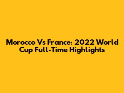 Morocco Vs France: 2022 World Cup Full-Time Highlights