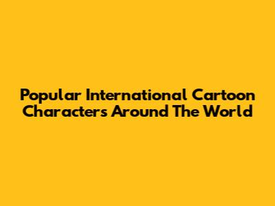 Popular International Cartoon Characters Around The World