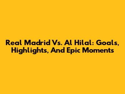 Real Madrid Vs. Al Hilal: Goals, Highlights, And Epic Moments