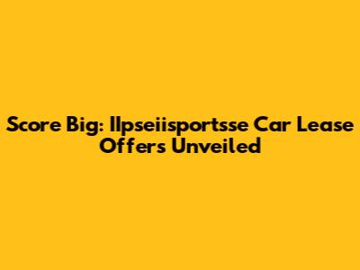Score Big: IIpseiisportsse Car Lease Offers Unveiled