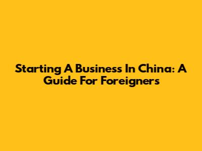 Starting A Business In China: A Guide For Foreigners