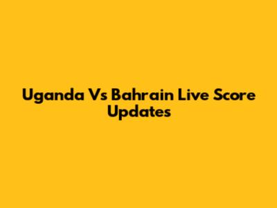Uganda Vs Bahrain Live Score Updates