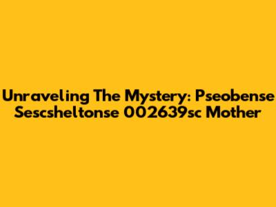 Unraveling The Mystery: Pseobense Sescsheltonse 002639sc Mother