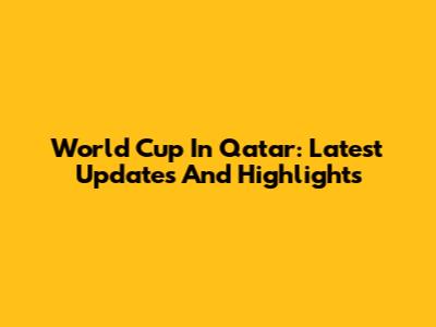 World Cup In Qatar: Latest Updates And Highlights